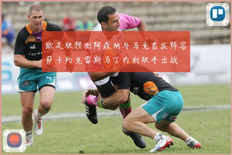 欧足联预测阿森纳与马竞首发阵容萨卡约克雷斯马丁内利联手出战