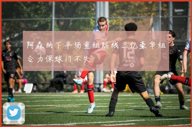 阿森纳下半场重组防线三亿豪华组合力保球门不失