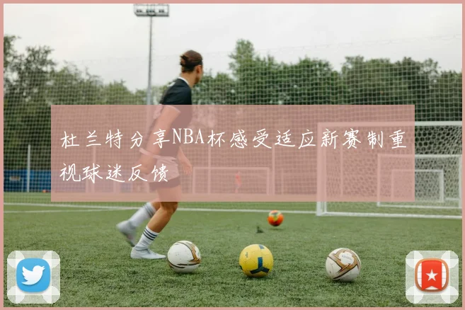 杜兰特分享NBA杯感受适应新赛制重视球迷反馈