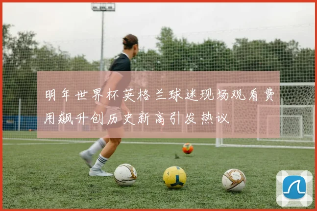 明年世界杯英格兰球迷现场观看费用飙升创历史新高引发热议