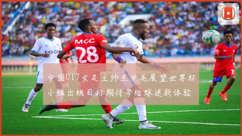 中国U17女足主帅王洪亮展望世界杯小组出线目标期待带给球迷新体验
