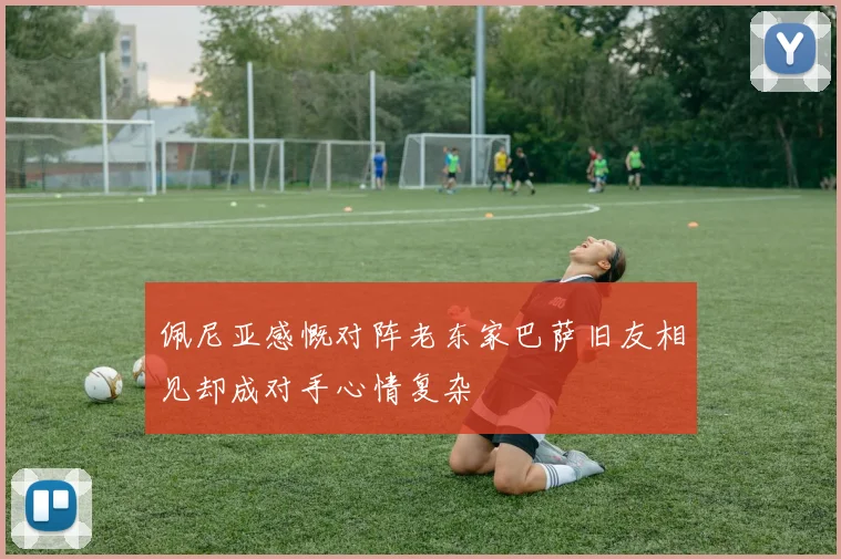 佩尼亚感慨对阵老东家巴萨旧友相见却成对手心情复杂
