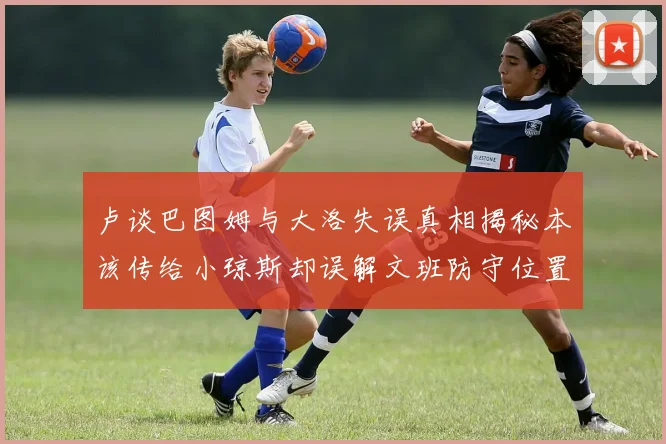 卢谈巴图姆与大洛失误真相揭秘本该传给小琼斯却误解文班防守位置