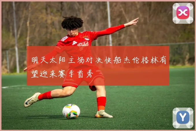 明天太阳主场对决快船杰伦格林有望迎来赛季首秀