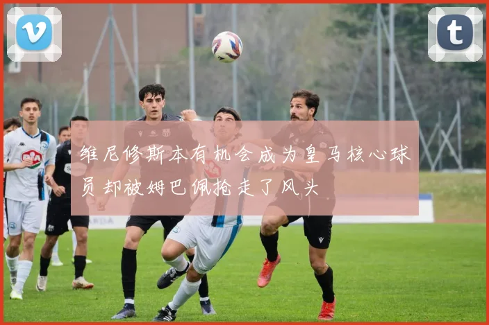 维尼修斯本有机会成为皇马核心球员却被姆巴佩抢走了风头