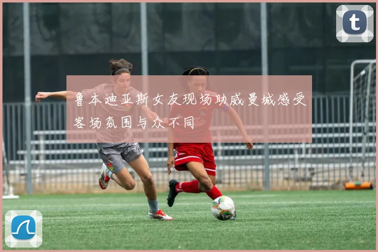 鲁本迪亚斯女友现场助威曼城感受客场氛围与众不同