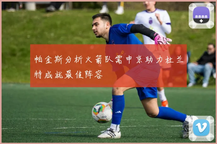 帕金斯分析火箭队需申京助力杜兰特成就最佳阵容