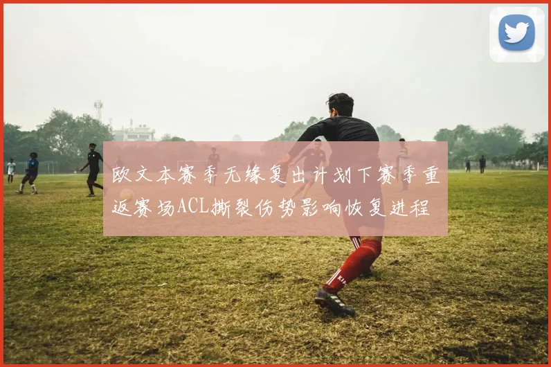 欧文本赛季无缘复出计划下赛季重返赛场ACL撕裂伤势影响恢复进程