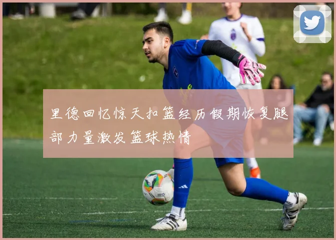 里德回忆惊天扣篮经历假期恢复腿部力量激发篮球热情