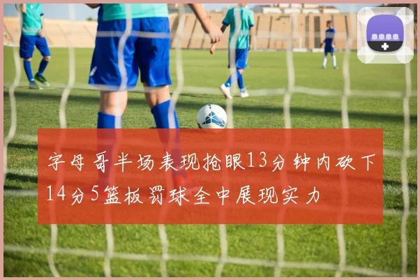 字母哥半场表现抢眼13分钟内砍下14分5篮板罚球全中展现实力