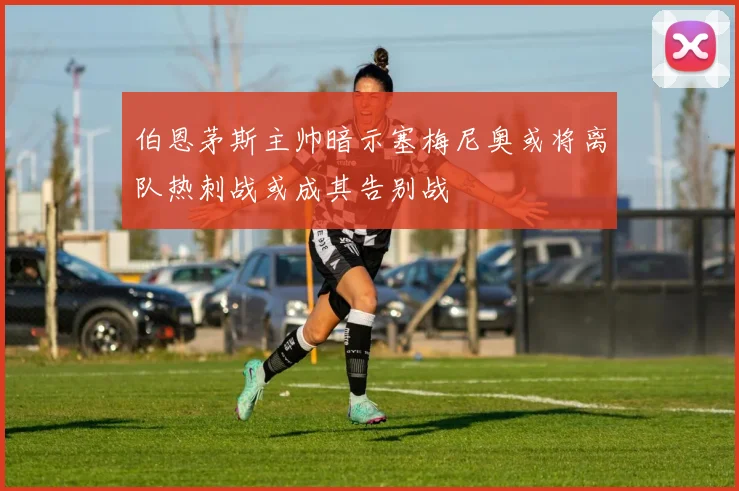 伯恩茅斯主帅暗示塞梅尼奥或将离队热刺战或成其告别战