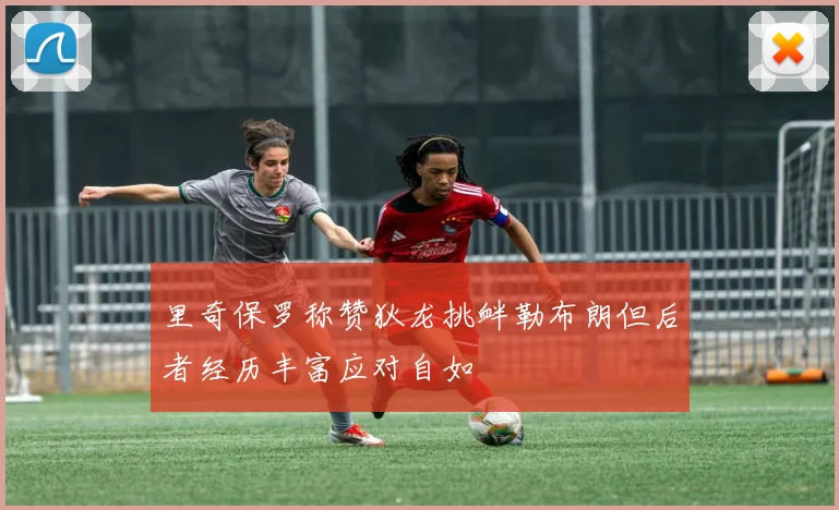 里奇保罗称赞狄龙挑衅勒布朗但后者经历丰富应对自如