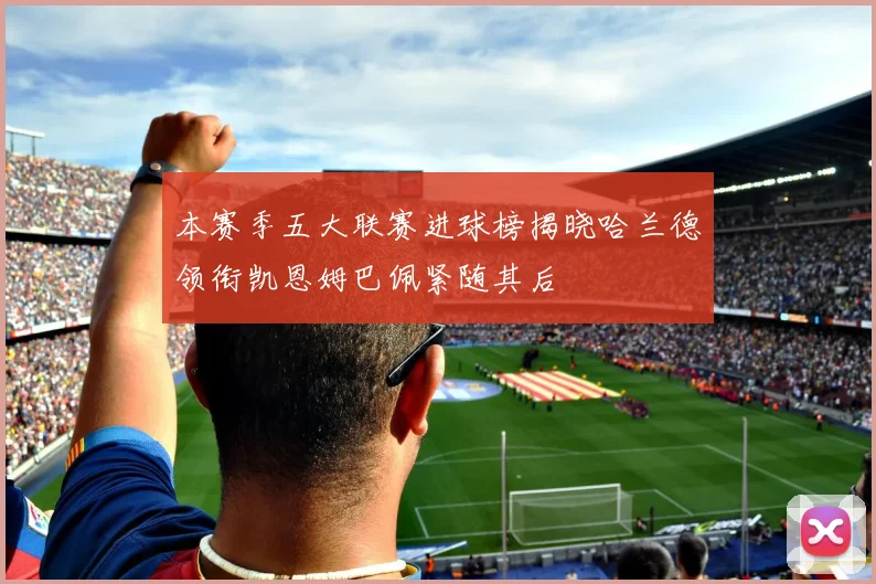 本赛季五大联赛进球榜揭晓哈兰德领衔凯恩姆巴佩紧随其后