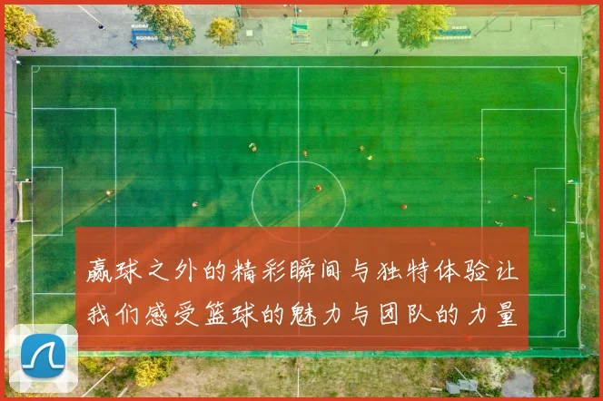赢球之外的精彩瞬间与独特体验让我们感受篮球的魅力与团队的力量