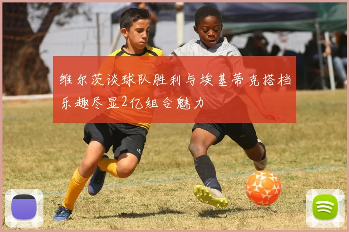 维尔茨谈球队胜利与埃基蒂克搭档乐趣尽显2亿组合魅力