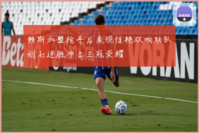 赖斯加盟枪手后表现惊艳双响助队创七连胜冲击三冠荣耀