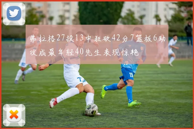 弗拉格27投13中狂砍42分7篮板6助攻成最年轻40先生表现惊艳