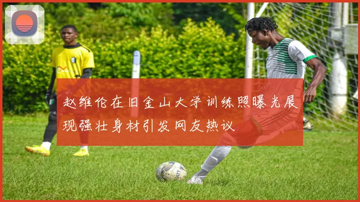 赵维伦在旧金山大学训练照曝光展现强壮身材引发网友热议