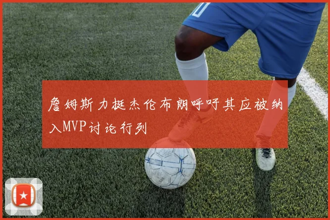 詹姆斯力挺杰伦布朗呼吁其应被纳入MVP讨论行列