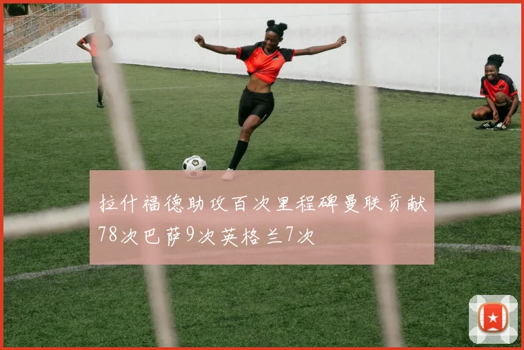 拉什福德助攻百次里程碑曼联贡献78次巴萨9次英格兰7次