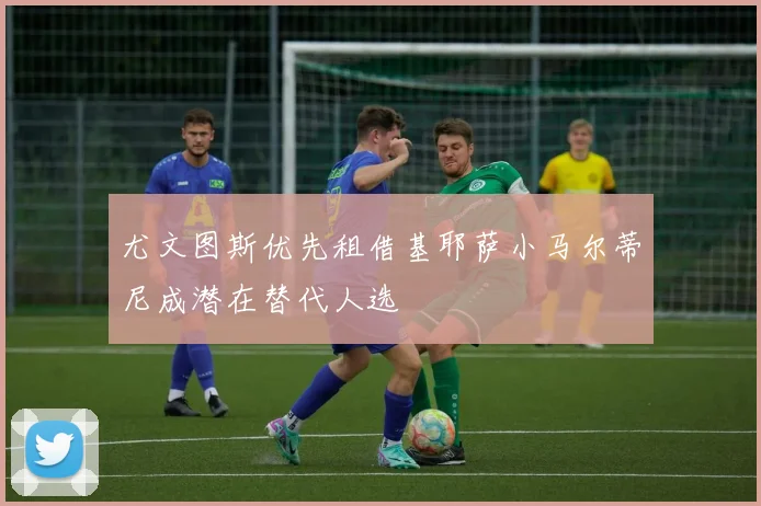 尤文图斯优先租借基耶萨小马尔蒂尼成潜在替代人选