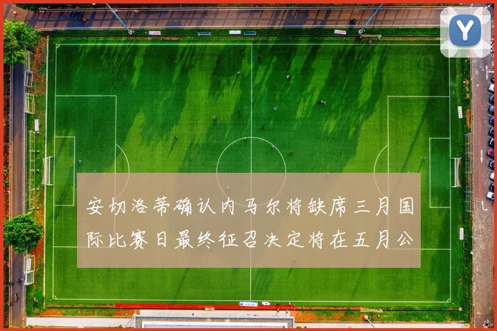 安切洛蒂确认内马尔将缺席三月国际比赛日最终征召决定将在五月公布
