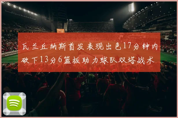 瓦兰丘纳斯首发表现出色17分钟内砍下13分6篮板助力球队双塔战术