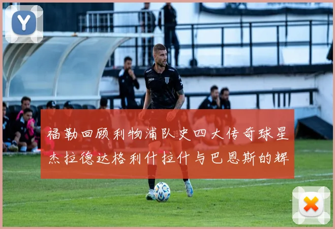 福勒回顾利物浦队史四大传奇球星杰拉德达格利什拉什与巴恩斯的辉煌成就