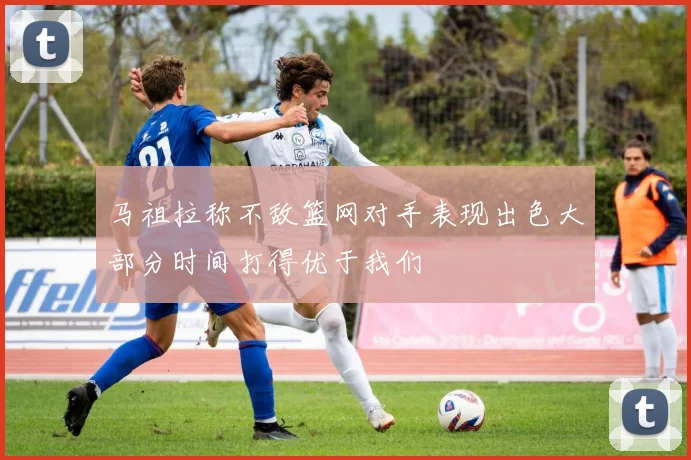 马祖拉称不敌篮网对手表现出色大部分时间打得优于我们