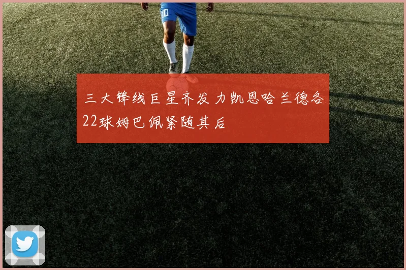 三大锋线巨星齐发力凯恩哈兰德各22球姆巴佩紧随其后