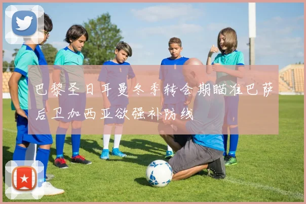 巴黎圣日耳曼冬季转会期瞄准巴萨后卫加西亚欲强补防线