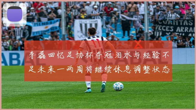 李磊回忆足协杯夺冠泪水与经验不足未来一两周将继续休息调整状态