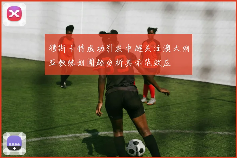穆斯卡特成功引发中超关注澳大利亚教练刘闻超分析其示范效应
