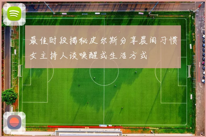 最佳时段揭秘皮尔斯分享晨间习惯女主持人谈唤醒式生活方式