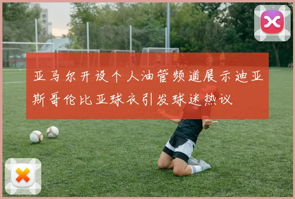 亚马尔开设个人油管频道展示迪亚斯哥伦比亚球衣引发球迷热议
