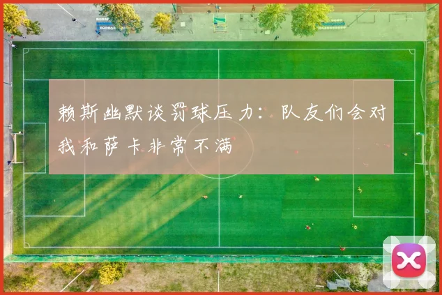 赖斯幽默谈罚球压力：队友们会对我和萨卡非常不满