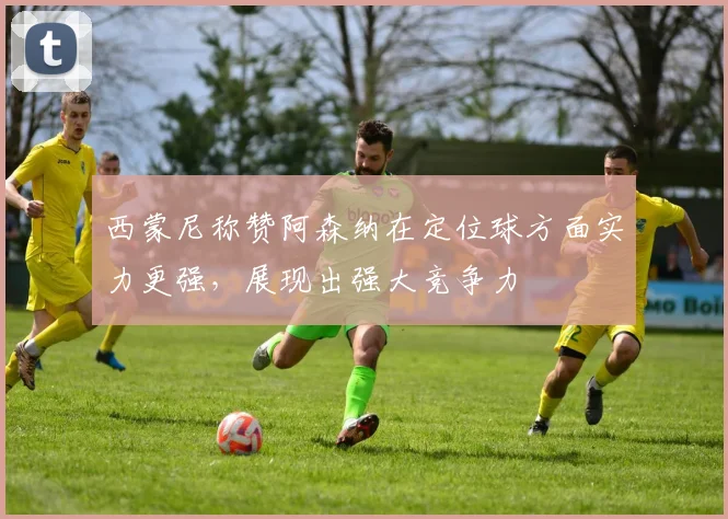 西蒙尼称赞阿森纳在定位球方面实力更强，展现出强大竞争力