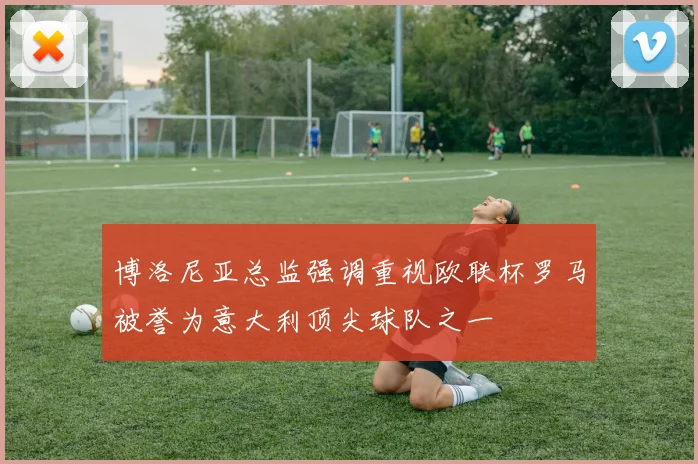 博洛尼亚总监强调重视欧联杯罗马被誉为意大利顶尖球队之一