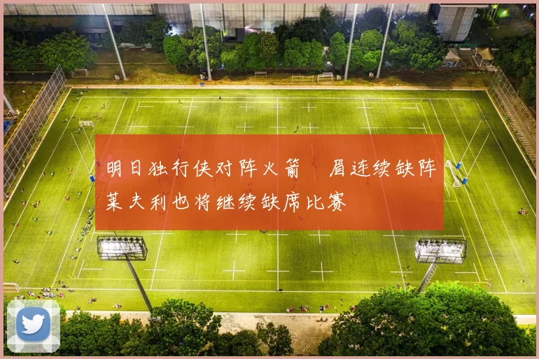明日独行侠对阵火箭濃眉连续缺阵莱夫利也将继续缺席比赛